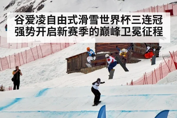 谷爱凌自由式滑雪世界杯三连冠强势开启新赛季的巅峰卫冕征程