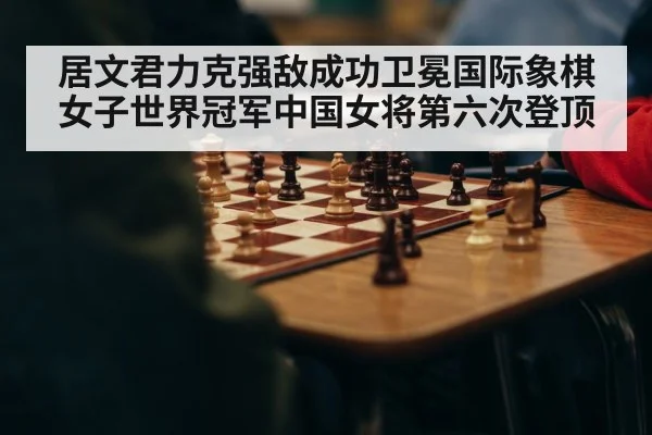居文君力克强敌成功卫冕国际象棋女子世界冠军中国女将第六次登顶