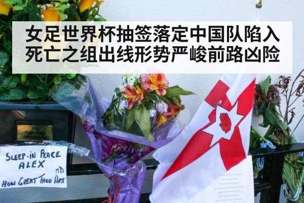 女足世界杯抽签落定中国队陷入死亡之组出线形势严峻前路凶险